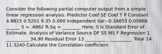 Consider the following partial computer output from a simple linear regression analysis. Predictor Coef SE Coef T P Constant 4.8615 0.5201 9.35 0.000 Independent Var−0.34655 0.05866 ______​ S = .4862 R-Sq = ________ Here, S is Standard Error of Estimate. Analysis of Variance Source DF SS MS F Regression 1 __________ ​34.90 Residual Error 13 __________ __________ ​Total 14 11.3240​​ Calculate the Correlation coefficient