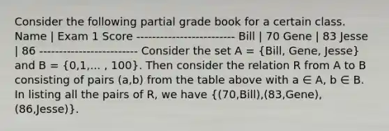 Consider the following partial grade book for a certain class. Name | Exam 1 Score ------------------------- Bill | 70 Gene | 83 Jesse | 86 ------------------------- Consider the set A = (Bill, Gene, Jesse) and B = (0,1,... , 100). Then consider the relation R from A to B consisting of pairs (a,b) from the table above with a ∈ A, b ∈ B. In listing all the pairs of R, we have ((70,Bill),(83,Gene),(86,Jesse)).