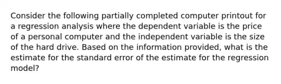 Consider the following partially completed computer printout for a regression analysis where the dependent variable is the price of a personal computer and the independent variable is the size of the hard drive. Based on the information provided, what is the estimate for the standard error of the estimate for the regression model?