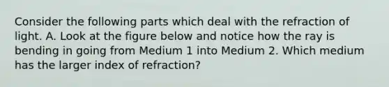 Consider the following parts which deal with the refraction of light. A. Look at the figure below and notice how the ray is bending in going from Medium 1 into Medium 2. Which medium has the larger index of refraction?