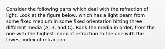 Consider the following parts which deal with the refraction of light. Look at the figure below, which has a light beam from some fixed medium in some fixed orientation hitting three different media (A, B, and C). Rank the media in order, from the one with the highest index of refraction to the one with the lowest index of refraction.