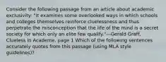 Consider the following passage from an article about academic exclusivity: "It examines some overlooked ways in which schools and colleges themselves reinforce cluelessness and thus perpetrate the misconception that the life of the mind is a secret society for which only an elite few qualify."—Gerald Graff, Clueless in Academe, page 1 Which of the following sentences accurately quotes from this passage (using MLA style guidelines)?