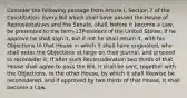 Consider the following passage from Article I, Section 7 of the Constitution. Every Bill which shall have passed the House of Representatives and the Senate, shall, before it become a Law, be presented to the term-13President of the United States; If he approve he shall sign it, but if not he shall return it, with his Objections to that House in which it shall have originated, who shall enter the Objections at large on their Journal, and proceed to reconsider it. If after such Reconsideration two thirds of that House shall agree to pass the Bill, it shall be sent, together with the Objections, to the other House, by which it shall likewise be reconsidered, and if approved by two thirds of that House, it shall become a Law.