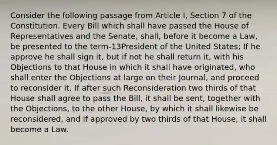 Consider the following passage from Article I, Section 7 of the Constitution. Every Bill which shall have passed the House of Representatives and the Senate, shall, before it become a Law, be presented to the term-13President of the United States; If he approve he shall sign it, but if not he shall return it, with his Objections to that House in which it shall have originated, who shall enter the Objections at large on their Journal, and proceed to reconsider it. If after such Reconsideration two thirds of that House shall agree to pass the Bill, it shall be sent, together with the Objections, to the other House, by which it shall likewise be reconsidered, and if approved by two thirds of that House, it shall become a Law.