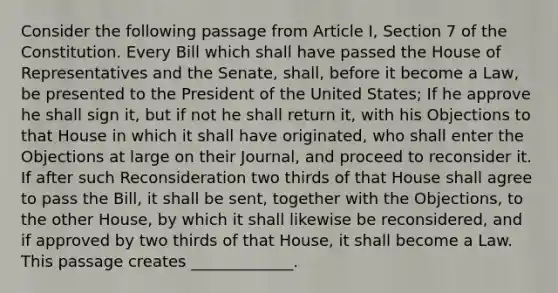 Consider the following passage from Article I, Section 7 of the Constitution. Every Bill which shall have passed the House of Representatives and the Senate, shall, before it become a Law, be presented to the President of the United States; If he approve he shall sign it, but if not he shall return it, with his Objections to that House in which it shall have originated, who shall enter the Objections at large on their Journal, and proceed to reconsider it. If after such Reconsideration two thirds of that House shall agree to pass the Bill, it shall be sent, together with the Objections, to the other House, by which it shall likewise be reconsidered, and if approved by two thirds of that House, it shall become a Law. This passage creates _____________.