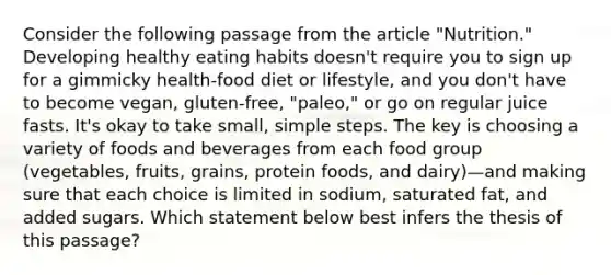 Consider the following passage from the article "Nutrition." Developing healthy eating habits doesn't require you to sign up for a gimmicky health-food diet or lifestyle, and you don't have to become vegan, gluten-free, "paleo," or go on regular juice fasts. It's okay to take small, simple steps. The key is choosing a variety of foods and beverages from each food group (vegetables, fruits, grains, protein foods, and dairy)—and making sure that each choice is limited in sodium, saturated fat, and added sugars. Which statement below best infers the thesis of this passage?