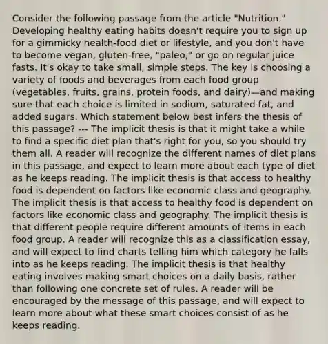 Consider the following passage from the article "Nutrition." Developing healthy eating habits doesn't require you to sign up for a gimmicky health-food diet or lifestyle, and you don't have to become vegan, gluten-free, "paleo," or go on regular juice fasts. It's okay to take small, simple steps. The key is choosing a variety of foods and beverages from each food group (vegetables, fruits, grains, protein foods, and dairy)—and making sure that each choice is limited in sodium, saturated fat, and added sugars. Which statement below best infers the thesis of this passage? --- The implicit thesis is that it might take a while to find a specific diet plan that's right for you, so you should try them all. A reader will recognize the different names of diet plans in this passage, and expect to learn more about each type of diet as he keeps reading. The implicit thesis is that access to healthy food is dependent on factors like economic class and geography. The implicit thesis is that access to healthy food is dependent on factors like economic class and geography. The implicit thesis is that different people require different amounts of items in each food group. A reader will recognize this as a classification essay, and will expect to find charts telling him which category he falls into as he keeps reading. The implicit thesis is that healthy eating involves making smart choices on a daily basis, rather than following one concrete set of rules. A reader will be encouraged by the message of this passage, and will expect to learn more about what these smart choices consist of as he keeps reading.