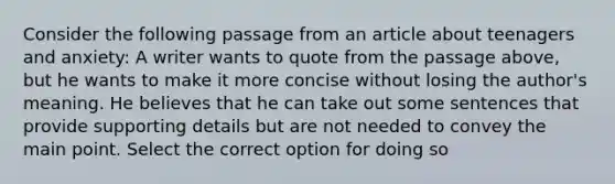 Consider the following passage from an article about teenagers and anxiety: A writer wants to quote from the passage above, but he wants to make it more concise without losing the author's meaning. He believes that he can take out some sentences that provide supporting details but are not needed to convey the main point. Select the correct option for doing so