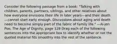 Consider the following passage from a book: "Talking with children, parents, partners, siblings, and other relatives about how everyone envisions their life in later years—and their death—cannot start early enough. Discussions about aging and death need to become simply part of the fabric of family life." —Ai-jen Poo, The Age of Dignity, page 128 Drag each of the following sentences into the appropriate box to identify whether or not the quoted material fits smoothly into the rest of the sentence.