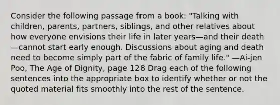 Consider the following passage from a book: "Talking with children, parents, partners, siblings, and other relatives about how everyone envisions their life in later years—and their death—cannot start early enough. Discussions about aging and death need to become simply part of the fabric of family life." —Ai-jen Poo, The Age of Dignity, page 128 Drag each of the following sentences into the appropriate box to identify whether or not the quoted material fits smoothly into the rest of the sentence.