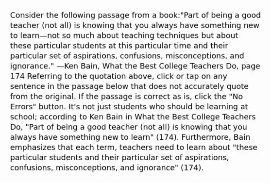 Consider the following passage from a book:"Part of being a good teacher (not all) is knowing that you always have something new to learn—not so much about teaching techniques but about these particular students at this particular time and their particular set of aspirations, confusions, misconceptions, and ignorance." —Ken Bain, What the Best College Teachers Do, page 174 Referring to the quotation above, click or tap on any sentence in the passage below that does not accurately quote from the original. If the passage is correct as is, click the "No Errors" button. It's not just students who should be learning at school; according to Ken Bain in What the Best College Teachers Do, "Part of being a good teacher (not all) is knowing that you always have something new to learn" (174). Furthermore, Bain emphasizes that each term, teachers need to learn about "these particular students and their particular set of aspirations, confusions, misconceptions, and ignorance" (174).