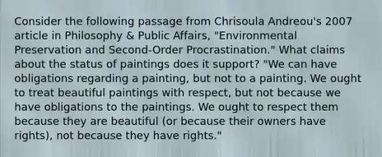 Consider the following passage from Chrisoula Andreou's 2007 article in Philosophy & Public Affairs, "Environmental Preservation and Second-Order Procrastination." What claims about the status of paintings does it support? "We can have obligations regarding a painting, but not to a painting. We ought to treat beautiful paintings with respect, but not because we have obligations to the paintings. We ought to respect them because they are beautiful (or because their owners have rights), not because they have rights."