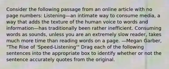 Consider the following passage from an online article with no page numbers: Listening—an intimate way to consume media, a way that adds the texture of the human voice to words and information—has traditionally been rather inefficient. Consuming words as sounds, unless you are an extremely slow reader, takes much more time than reading words on a page. —Megan Garber, "The Rise of 'Speed-Listening'" Drag each of the following sentences into the appropriate box to identify whether or not the sentence accurately quotes from the original.