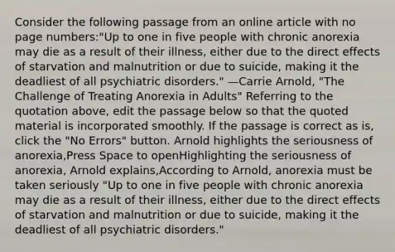 Consider the following passage from an online article with no page numbers:"Up to one in five people with chronic anorexia may die as a result of their illness, either due to the direct effects of starvation and malnutrition or due to suicide, making it the deadliest of all psychiatric disorders." —Carrie Arnold, "The Challenge of Treating Anorexia in Adults" Referring to the quotation above, edit the passage below so that the quoted material is incorporated smoothly. If the passage is correct as is, click the "No Errors" button. Arnold highlights the seriousness of anorexia,Press Space to openHighlighting the seriousness of anorexia, Arnold explains,According to Arnold, anorexia must be taken seriously "Up to one in five people with chronic anorexia may die as a result of their illness, either due to the direct effects of starvation and malnutrition or due to suicide, making it the deadliest of all psychiatric disorders."