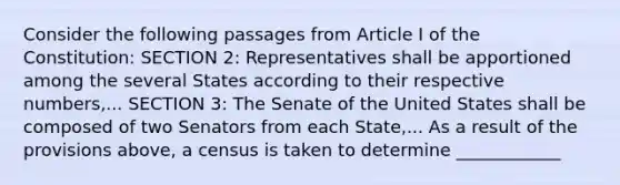 Consider the following passages from Article I of the Constitution: SECTION 2: Representatives shall be apportioned among the several States according to their respective numbers,... SECTION 3: The Senate of the United States shall be composed of two Senators from each State,... As a result of the provisions above, a census is taken to determine ____________