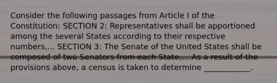 Consider the following passages from Article I of the Constitution: SECTION 2: Representatives shall be apportioned among the several States according to their respective numbers,... SECTION 3: The Senate of the United States shall be composed of two Senators from each State,... As a result of the provisions above, a census is taken to determine ____________.