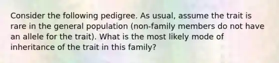 Consider the following pedigree. As usual, assume the trait is rare in the general population (non-family members do not have an allele for the trait). What is the most likely mode of inheritance of the trait in this family?