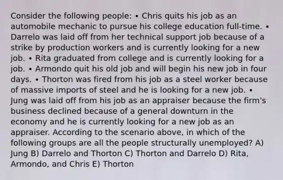 Consider the following people: ∙ Chris quits his job as an automobile mechanic to pursue his college education full-time. ∙ Darrelo was laid off from her technical support job because of a strike by production workers and is currently looking for a new job. ∙ Rita graduated from college and is currently looking for a job. ∙ Armondo quit his old job and will begin his new job in four days. ∙ Thorton was fired from his job as a steel worker because of massive imports of steel and he is looking for a new job. ∙ Jung was laid off from his job as an appraiser because the firm's business declined because of a general downturn in the economy and he is currently looking for a new job as an appraiser. According to the scenario above, in which of the following groups are all the people structurally unemployed? A) Jung B) Darrelo and Thorton C) Thorton and Darrelo D) Rita, Armondo, and Chris E) Thorton