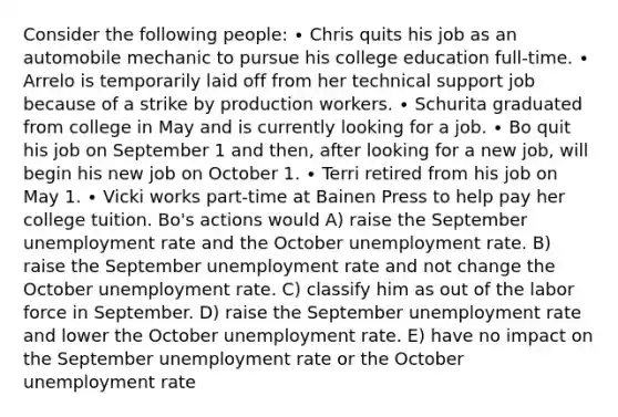 Consider the following people: ∙ Chris quits his job as an automobile mechanic to pursue his college education full-time. ∙ Arrelo is temporarily laid off from her technical support job because of a strike by production workers. ∙ Schurita graduated from college in May and is currently looking for a job. ∙ Bo quit his job on September 1 and then, after looking for a new job, will begin his new job on October 1. ∙ Terri retired from his job on May 1. ∙ Vicki works part-time at Bainen Press to help pay her college tuition. Bo's actions would A) raise the September unemployment rate and the October unemployment rate. B) raise the September unemployment rate and not change the October unemployment rate. C) classify him as out of the labor force in September. D) raise the September unemployment rate and lower the October unemployment rate. E) have no impact on the September unemployment rate or the October unemployment rate