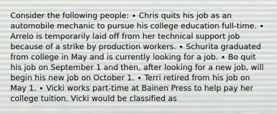 Consider the following people: ∙ Chris quits his job as an automobile mechanic to pursue his college education full-time. ∙ Arrelo is temporarily laid off from her technical support job because of a strike by production workers. ∙ Schurita graduated from college in May and is currently looking for a job. ∙ Bo quit his job on September 1 and then, after looking for a new job, will begin his new job on October 1. ∙ Terri retired from his job on May 1. ∙ Vicki works part-time at Bainen Press to help pay her college tuition. Vicki would be classified as