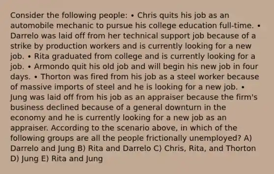 Consider the following people: ∙ Chris quits his job as an automobile mechanic to pursue his college education full-time. ∙ Darrelo was laid off from her technical support job because of a strike by production workers and is currently looking for a new job. ∙ Rita graduated from college and is currently looking for a job. ∙ Armondo quit his old job and will begin his new job in four days. ∙ Thorton was fired from his job as a steel worker because of massive imports of steel and he is looking for a new job. ∙ Jung was laid off from his job as an appraiser because the firm's business declined because of a general downturn in the economy and he is currently looking for a new job as an appraiser. According to the scenario above, in which of the following groups are all the people frictionally unemployed? A) Darrelo and Jung B) Rita and Darrelo C) Chris, Rita, and Thorton D) Jung E) Rita and Jung