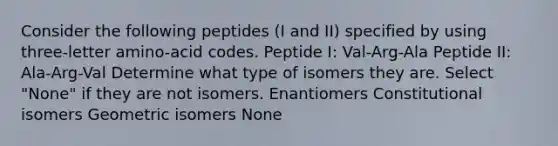 Consider the following peptides (I and II) specified by using three-letter amino-acid codes. Peptide I: Val-Arg-Ala Peptide II: Ala-Arg-Val Determine what type of isomers they are. Select "None" if they are not isomers. Enantiomers Constitutional isomers Geometric isomers None