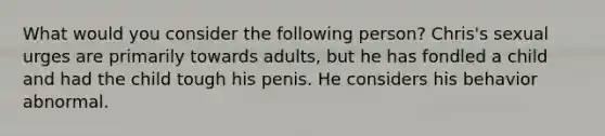 What would you consider the following person? Chris's sexual urges are primarily towards adults, but he has fondled a child and had the child tough his penis. He considers his behavior abnormal.