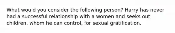 What would you consider the following person? Harry has never had a successful relationship with a women and seeks out children, whom he can control, for sexual gratification.