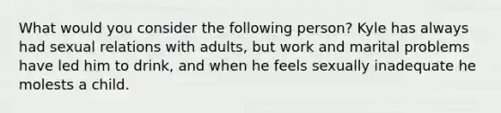 What would you consider the following person? Kyle has always had sexual relations with adults, but work and marital problems have led him to drink, and when he feels sexually inadequate he molests a child.