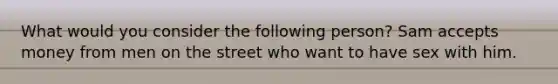 What would you consider the following person? Sam accepts money from men on the street who want to have sex with him.