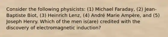 Consider the following physicists: (1) Michael Faraday, (2) Jean-Baptiste Biot, (3) Heinrich Lenz, (4) André Marie Ampère, and (5) Joseph Henry. Which of the men is(are) credited with the discovery of <a href='https://www.questionai.com/knowledge/kEXybSZ5Yn-electromagnetic-induction' class='anchor-knowledge'>electromagnetic induction</a>?