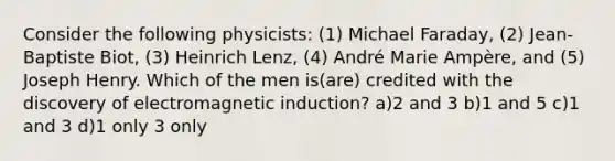 Consider the following physicists: (1) Michael Faraday, (2) Jean-Baptiste Biot, (3) Heinrich Lenz, (4) André Marie Ampère, and (5) Joseph Henry. Which of the men is(are) credited with the discovery of electromagnetic induction? a)2 and 3 b)1 and 5 c)1 and 3 d)1 only 3 only