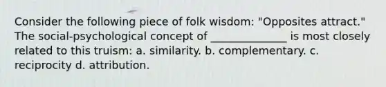 Consider the following piece of folk wisdom: "Opposites attract." The social-psychological concept of ______________ is most closely related to this truism: a. similarity. b. complementary. c. reciprocity d. attribution.