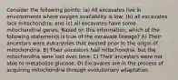 Consider the following points: (a) All excavates live in environments where oxygen availability is low; (b) all excavates lack mitochondria; and (c) all excavates have some mitochondrial genes. Based on this information, which of the following statements is true of the excavate lineage? A) Their ancestors were eukaryotes that existed prior to the origin of mitochondria. B) Their ancestors had mitochondria, but the mitochondria were lost over time. C) Their ancestors were not able to metabolize glucose. D) Excavates are in the process of acquiring mitochondria through evolutionary adaptation.