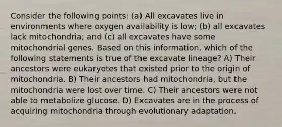 Consider the following points: (a) All excavates live in environments where oxygen availability is low; (b) all excavates lack mitochondria; and (c) all excavates have some mitochondrial genes. Based on this information, which of the following statements is true of the excavate lineage? A) Their ancestors were eukaryotes that existed prior to the origin of mitochondria. B) Their ancestors had mitochondria, but the mitochondria were lost over time. C) Their ancestors were not able to metabolize glucose. D) Excavates are in the process of acquiring mitochondria through evolutionary adaptation.