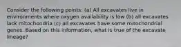 Consider the following points: (a) All excavates live in environments where oxygen availability is low (b) all excavates lack mitochondria (c) all excavates have some mitochondrial genes. Based on this information, what is true of the excavate lineage?