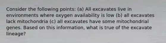 Consider the following points: (a) All excavates live in environments where oxygen availability is low (b) all excavates lack mitochondria (c) all excavates have some mitochondrial genes. Based on this information, what is true of the excavate lineage?