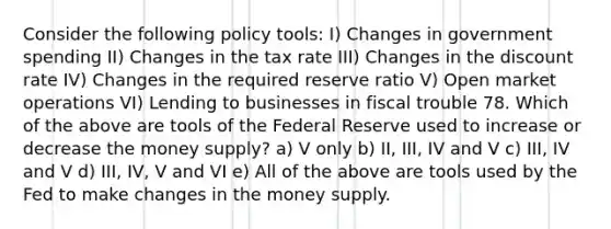 Consider the following policy tools: I) Changes in government spending II) Changes in the tax rate III) Changes in the discount rate IV) Changes in the required reserve ratio V) Open market operations VI) Lending to businesses in fiscal trouble 78. Which of the above are tools of the Federal Reserve used to increase or decrease the money supply? a) V only b) II, III, IV and V c) III, IV and V d) III, IV, V and VI e) All of the above are tools used by the Fed to make changes in the money supply.