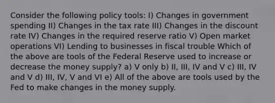 Consider the following policy tools: I) Changes in government spending II) Changes in the tax rate III) Changes in the discount rate IV) Changes in the required reserve ratio V) Open market operations VI) Lending to businesses in fiscal trouble Which of the above are tools of the Federal Reserve used to increase or decrease the money supply? a) V only b) II, III, IV and V c) III, IV and V d) III, IV, V and VI e) All of the above are tools used by the Fed to make changes in the money supply.