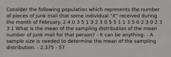 Consider the following population which represents the number of pieces of junk mail that some individual "X" received during the month of February. 2 4 0 3 5 1 3 2 3 0 5 5 1 1 3 5 0 2 3 0 2 3 3 1 What is the mean of the sampling distribution of the mean number of junk mail for that person? - It can be anything. - A sample size is needed to determine the mean of the sampling distribution. - 2.375 - 57