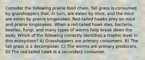 Consider the following prairie food chain. Tall grass is consumed by grasshoppers that, in turn, are eaten by mice, and the mice are eaten by prairie kingsnakes. Red-tailed hawks prey on mice and prairie kingsnakes. When a red-tailed hawk dies, bacteria, beetles, fungi, and many types of worms help break down the body. Which of the following correctly identifies a trophic level in this ecosystem? A) Grasshoppers are primary consumers. B) The tall grass is a decomposer. C) The worms are primary producers. D) The red-tailed hawk is a secondary consumer.