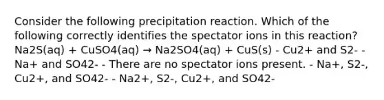 Consider the following precipitation reaction. Which of the following correctly identifies the spectator ions in this reaction? Na2S(aq) + CuSO4(aq) → Na2SO4(aq) + CuS(s) - Cu2+ and S2- - Na+ and SO42- - There are no spectator ions present. - Na+, S2-, Cu2+, and SO42- - Na2+, S2-, Cu2+, and SO42-