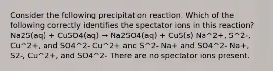 Consider the following precipitation reaction. Which of the following correctly identifies the spectator ions in this reaction? Na2S(aq) + CuSO4(aq) → Na2SO4(aq) + CuS(s) Na^2+, S^2-, Cu^2+, and SO4^2- Cu^2+ and S^2- Na+ and SO4^2- Na+, S2-, Cu^2+, and SO4^2- There are no spectator ions present.