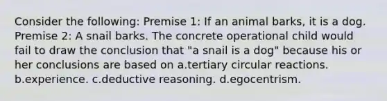 Consider the following: Premise 1: If an animal barks, it is a dog. Premise 2: A snail barks. The concrete operational child would fail to draw the conclusion that "a snail is a dog" because his or her conclusions are based on a.tertiary circular reactions. b.experience. c.deductive reasoning. d.egocentrism.