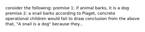 consider the following: premise 1: if animal barks, it is a dog premise 2: a snail barks according to Piaget, concrete operational children would fail to draw conclusion from the above that, "A snail is a dog" because they...