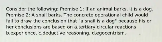 Consider the following: Premise 1: If an animal barks, it is a dog. Premise 2: A snail barks. The concrete operational child would fail to draw the conclusion that "a snail is a dog" because his or her conclusions are based on a.tertiary circular reactions b.experience. c.deductive reasoning. d.egocentrism.