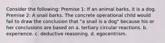 Consider the following: Premise 1: If an animal barks, it is a dog. Premise 2: A snail barks. The concrete operational child would fail to draw the conclusion that "a snail is a dog" because his or her conclusions are based on a. tertiary circular reactions. b. experience. c. deductive reasoning. d. egocentrism.