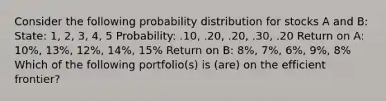 Consider the following probability distribution for stocks A and B: State: 1, 2, 3, 4, 5 Probability: .10, .20, .20, .30, .20 Return on A: 10%, 13%, 12%, 14%, 15% Return on B: 8%, 7%, 6%, 9%, 8% Which of the following portfolio(s) is (are) on the efficient frontier?