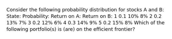 Consider the following probability distribution for stocks A and B: State: Probability: Return on A: Return on B: 1 0.1 10% 8% 2 0.2 13% 7% 3 0.2 12% 6% 4 0.3 14% 9% 5 0.2 15% 8% Which of the following portfolio(s) is (are) on the efficient frontier?