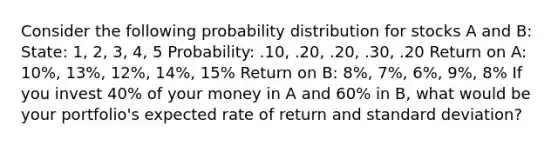 Consider the following probability distribution for stocks A and B: State: 1, 2, 3, 4, 5 Probability: .10, .20, .20, .30, .20 Return on A: 10%, 13%, 12%, 14%, 15% Return on B: 8%, 7%, 6%, 9%, 8% If you invest 40% of your money in A and 60% in B, what would be your portfolio's expected rate of return and standard deviation?